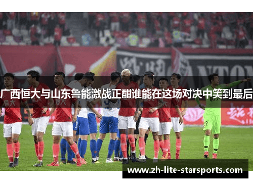 广西恒大与山东鲁能激战正酣谁能在这场对决中笑到最后